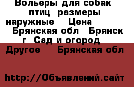 Вольеры для собак, птиц (размеры наружные) › Цена ­ 20 240 - Брянская обл., Брянск г. Сад и огород » Другое   . Брянская обл.